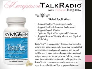 Clinical Applications
•
•
•
•
•

Support Healthy Testosterone Levels
Support Healthy Libido and Performance
Support Overall Vitality
Optimize Physical Strength and Endurance
Support Sense of Healthy Mental and Physical
Well-Being

TestoPlex™ is a proprietary formula that includes
synergistic, antioxidant-rich, bioactive extracts that
support vitality and general physical and mental
well-being. It has a patented green oat extract and
unique mungbean sprout powder. Salivary assays
have shown that the combination of ingredients in
TestoPlex free up serum-bound testosterone to
optimize availability of this important hormone.

 