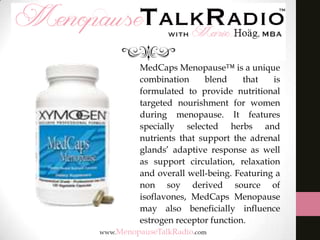 MedCaps Menopause™ is a unique
combination
blend
that
is
formulated to provide nutritional
targeted nourishment for women
during menopause. It features
specially selected herbs and
nutrients that support the adrenal
glands’ adaptive response as well
as support circulation, relaxation
and overall well-being. Featuring a
non soy derived source of
isoflavones, MedCaps Menopause
may also beneficially influence
estrogen receptor function.

 