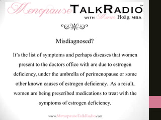 Misdiagnosed?
It’s the list of symptoms and perhaps diseases that women
present to the doctors office with are due to estrogen
deficiency, under the umbrella of perimenopause or some
other known causes of estrogen deficiency. As a result,

women are being prescribed medications to treat with the
symptoms of estrogen deficiency.

 
