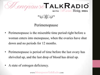 Perimenopause
• Perimenopause is the miserable time period right before a
woman enters into menopause, when the ovaries have shut
down and no periods for 12 months.

• Perimenopause is period of time before the last ovary has
shriveled up, and the last drop of blood has dried up.
• A state of estrogen deficiency.

 
