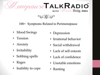 100+ Symptoms Related to Perimenopause
• Mood Swings

• Depression

• Tension

• Irrational behavior

• Anxiety

• Social withdrawal

• Irritability

• Lack of self esteem

• Sobbing spells

• Lack of confidence

• Rages

• Unstable emotions

• Inability to cope

• Ranting

 