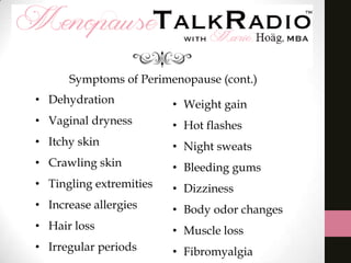 Symptoms of Perimenopause (cont.)
• Dehydration

• Weight gain

• Vaginal dryness

• Hot flashes

• Itchy skin

• Night sweats

• Crawling skin

• Bleeding gums

• Tingling extremities

• Dizziness

• Increase allergies

• Body odor changes

• Hair loss

• Muscle loss

• Irregular periods

• Fibromyalgia

 