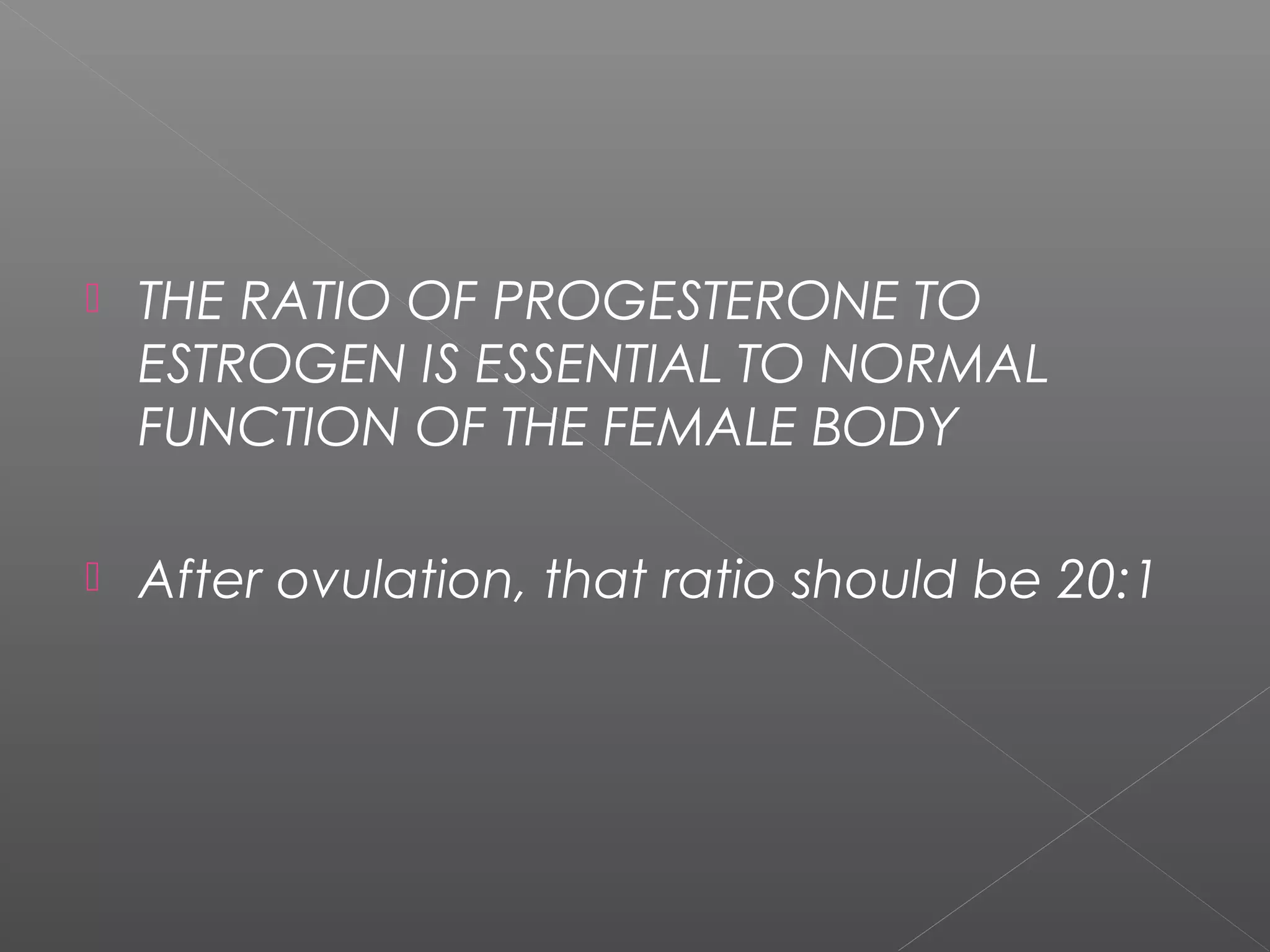  THE RATIO OF PROGESTERONE TO
ESTROGEN IS ESSENTIAL TO NORMAL
FUNCTION OF THE FEMALE BODY
 After ovulation, that ratio should be 20:1
 