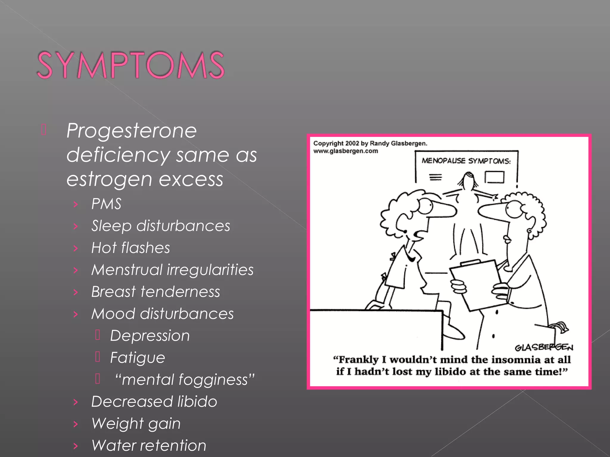  Progesterone
deficiency same as
estrogen excess
› PMS
› Sleep disturbances
› Hot flashes
› Menstrual irregularities
› Breast tenderness
› Mood disturbances
 Depression
 Fatigue
 “mental fogginess”
› Decreased libido
› Weight gain
› Water retention
 