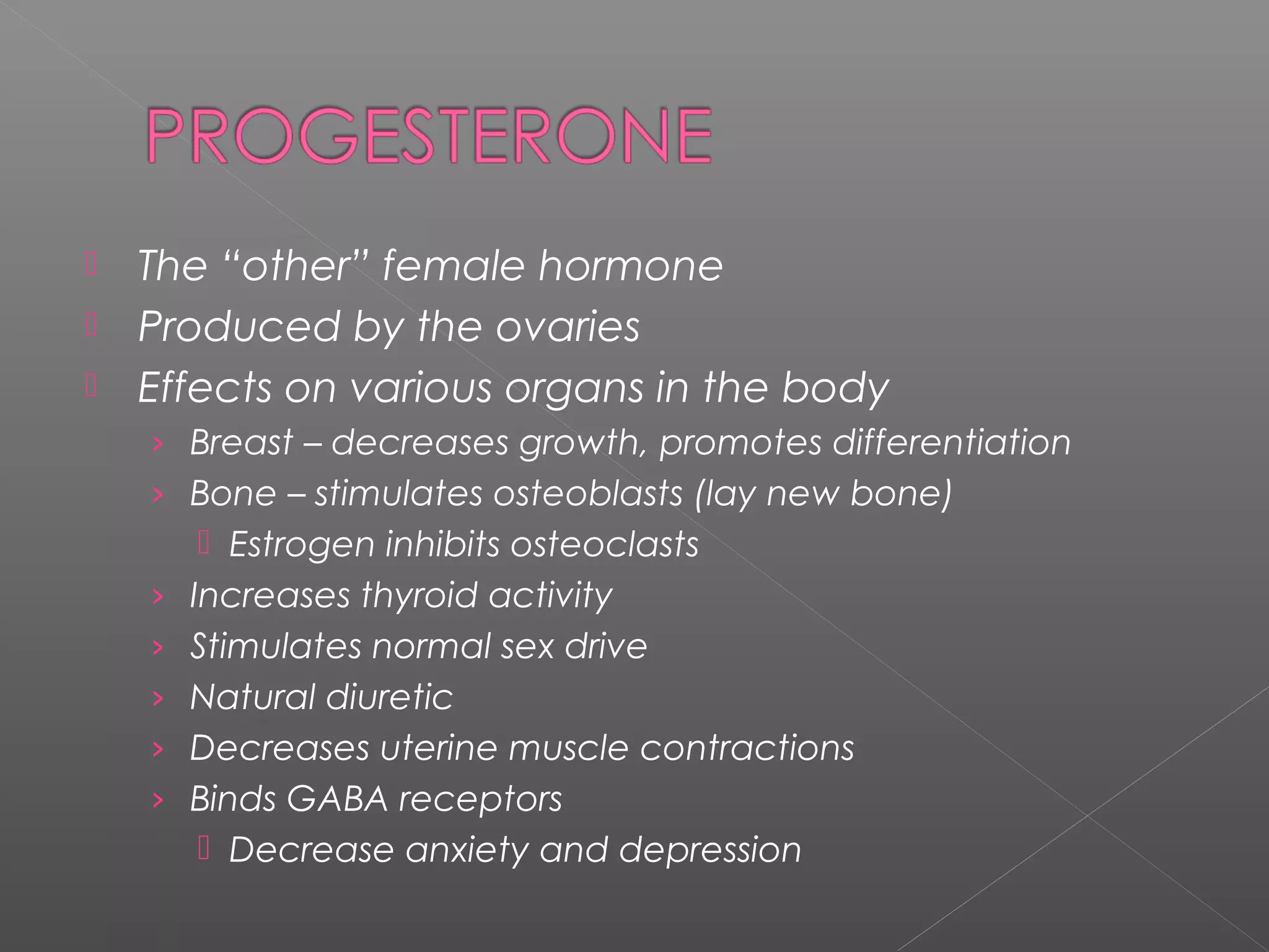 The “other” female hormone
 Produced by the ovaries
 Effects on various organs in the body
› Breast – decreases growth, promotes differentiation
› Bone – stimulates osteoblasts (lay new bone)
 Estrogen inhibits osteoclasts
› Increases thyroid activity
› Stimulates normal sex drive
› Natural diuretic
› Decreases uterine muscle contractions
› Binds GABA receptors
 Decrease anxiety and depression
 