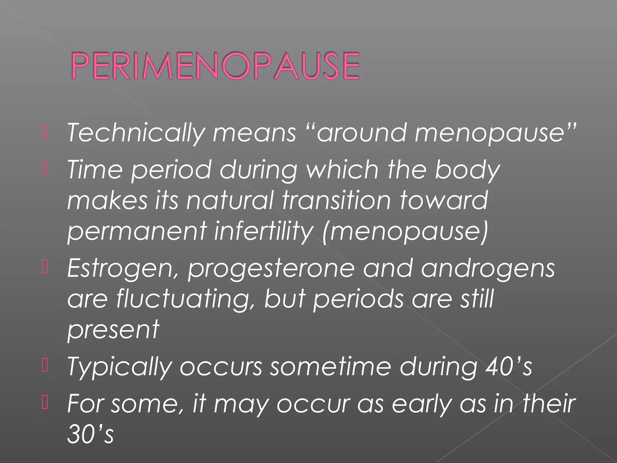  Technically means “around menopause”
 Time period during which the body
makes its natural transition toward
permanent infertility (menopause)
 Estrogen, progesterone and androgens
are fluctuating, but periods are still
present
 Typically occurs sometime during 40’s
 For some, it may occur as early as in their
30’s
 