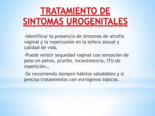 TRATAMIENTO DE
SINTOMAS UROGENITALES
-Identificar la presencia de síntomas de atrofia
vaginal y la repercusión en la esfera sexual y
calidad de vida.
-Puede existir sequedad vaginal con sensación de
peso en pelvis, prurito, incontinencia, ITU de
repetición…
-Se recomienda siempre hábitos saludables y si
precisa tratamientos con estrógenos tópicos.
 