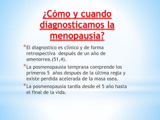 ¿Cómo y cuando
diagnosticamos la
menopausia?
*El diagnostico es clínico y de forma
retrospectiva después de un año de
amenorrea.(51,4).
*La posmenopausia temprana comprende los
primeros 5 años después de la última regla y
existe perdida acelerada de la masa osea.
*La posmenopausia tardía desde el 5 año hasta
el final de la vida.
 