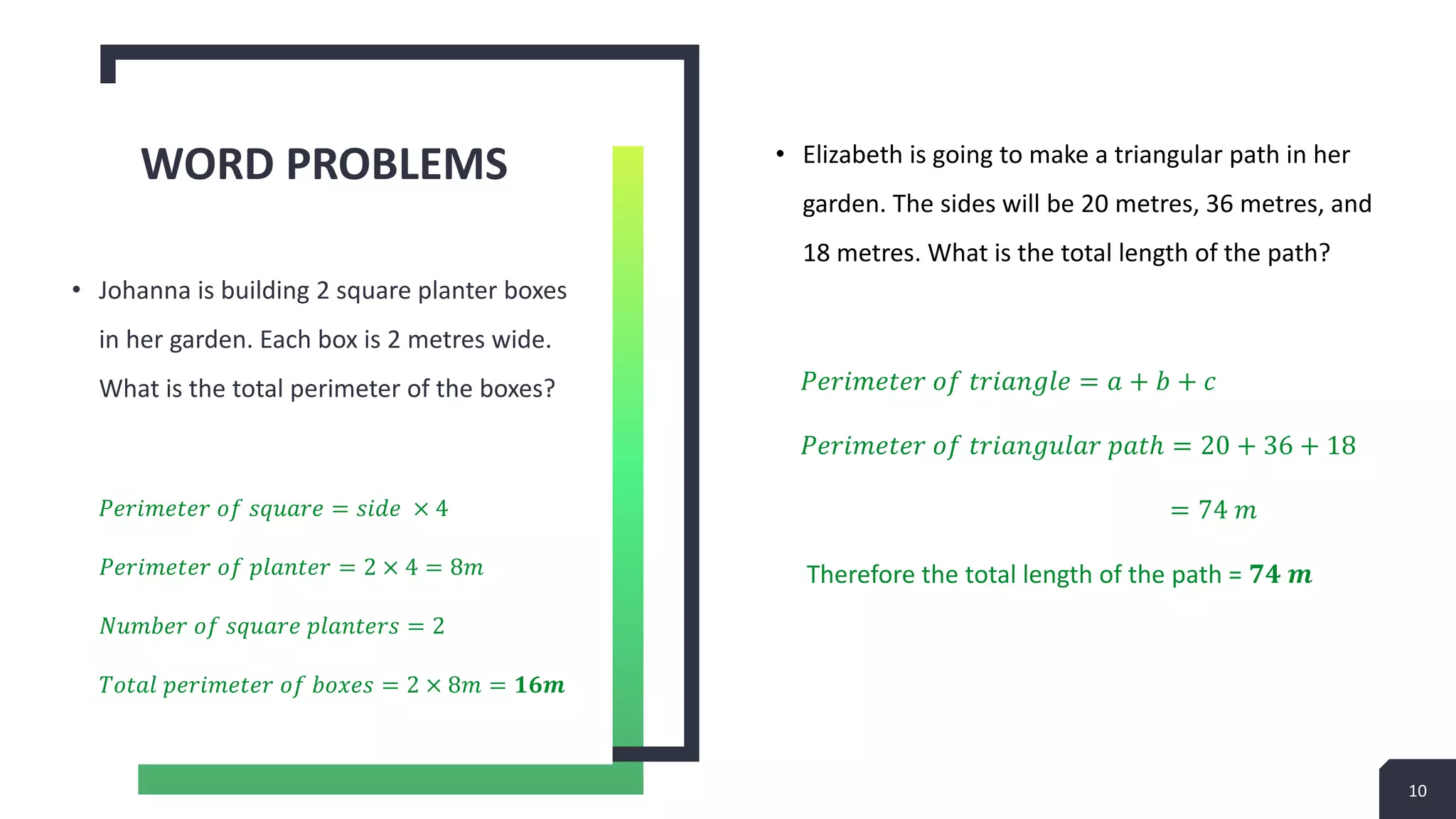 • Elizabeth is going to make a triangular path in her
garden. The sides will be 20 metres, 36 metres, and
18 metres. What is the total length of the path?
𝑃𝑒𝑟𝑖𝑚𝑒𝑡𝑒𝑟 𝑜𝑓 𝑡𝑟𝑖𝑎𝑛𝑔𝑙𝑒 = 𝑎 + 𝑏 + 𝑐
𝑃𝑒𝑟𝑖𝑚𝑒𝑡𝑒𝑟 𝑜𝑓 𝑡𝑟𝑖𝑎𝑛𝑔𝑢𝑙𝑎𝑟 𝑝𝑎𝑡ℎ = 20 + 36 + 18
= 74 𝑚
Therefore the total length of the path = 𝟕𝟒 𝒎
WORD PROBLEMS
• Johanna is building 2 square planter boxes
in her garden. Each box is 2 metres wide.
What is the total perimeter of the boxes?
𝑃𝑒𝑟𝑖𝑚𝑒𝑡𝑒𝑟 𝑜𝑓 𝑠𝑞𝑢𝑎𝑟𝑒 = 𝑠𝑖𝑑𝑒 × 4
𝑃𝑒𝑟𝑖𝑚𝑒𝑡𝑒𝑟 𝑜𝑓 𝑝𝑙𝑎𝑛𝑡𝑒𝑟 = 2 × 4 = 8𝑚
𝑁𝑢𝑚𝑏𝑒𝑟 𝑜𝑓 𝑠𝑞𝑢𝑎𝑟𝑒 𝑝𝑙𝑎𝑛𝑡𝑒𝑟𝑠 = 2
𝑇𝑜𝑡𝑎𝑙 𝑝𝑒𝑟𝑖𝑚𝑒𝑡𝑒𝑟 𝑜𝑓 𝑏𝑜𝑥𝑒𝑠 = 2 × 8𝑚 = 𝟏𝟔𝒎
10
 