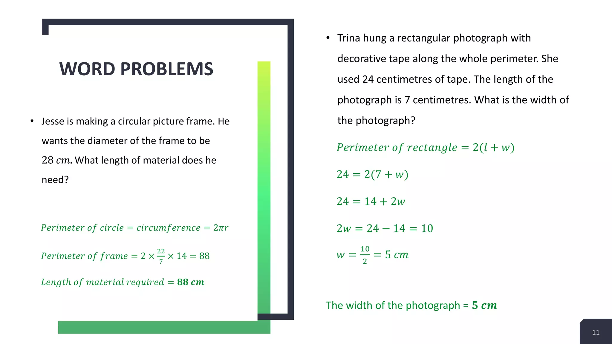 • Trina hung a rectangular photograph with
decorative tape along the whole perimeter. She
used 24 centimetres of tape. The length of the
photograph is 7 centimetres. What is the width of
the photograph?
𝑃𝑒𝑟𝑖𝑚𝑒𝑡𝑒𝑟 𝑜𝑓 𝑟𝑒𝑐𝑡𝑎𝑛𝑔𝑙𝑒 = 2(𝑙 + 𝑤)
24 = 2(7 + 𝑤)
24 = 14 + 2𝑤
2𝑤 = 24 − 14 = 10
𝑤 =
10
2
= 5 𝑐𝑚
The width of the photograph = 𝟓 𝒄𝒎
WORD PROBLEMS
• Jesse is making a circular picture frame. He
wants the diameter of the frame to be
28 𝑐𝑚. What length of material does he
need?
𝑃𝑒𝑟𝑖𝑚𝑒𝑡𝑒𝑟 𝑜𝑓 𝑐𝑖𝑟𝑐𝑙𝑒 = 𝑐𝑖𝑟𝑐𝑢𝑚𝑓𝑒𝑟𝑒𝑛𝑐𝑒 = 2𝜋𝑟
𝑃𝑒𝑟𝑖𝑚𝑒𝑡𝑒𝑟 𝑜𝑓 𝑓𝑟𝑎𝑚𝑒 = 2 ×
22
7
× 14 = 88
𝐿𝑒𝑛𝑔𝑡ℎ 𝑜𝑓 𝑚𝑎𝑡𝑒𝑟𝑖𝑎𝑙 𝑟𝑒𝑞𝑢𝑖𝑟𝑒𝑑 = 𝟖𝟖 𝒄𝒎
11
 