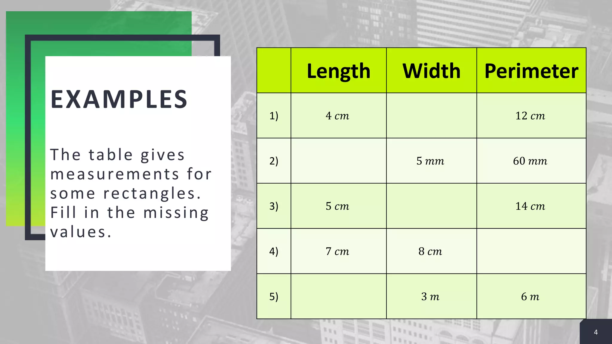 EXAMPLES
The table gives
measurements for
some rectangles.
Fill in the missing
values.
4
Length Width Perimeter
1) 4 𝑐𝑚 12 𝑐𝑚
2) 5 𝑚𝑚 60 𝑚𝑚
3) 5 𝑐𝑚 14 𝑐𝑚
4) 7 𝑐𝑚 8 𝑐𝑚
5) 3 𝑚 6 𝑚
 