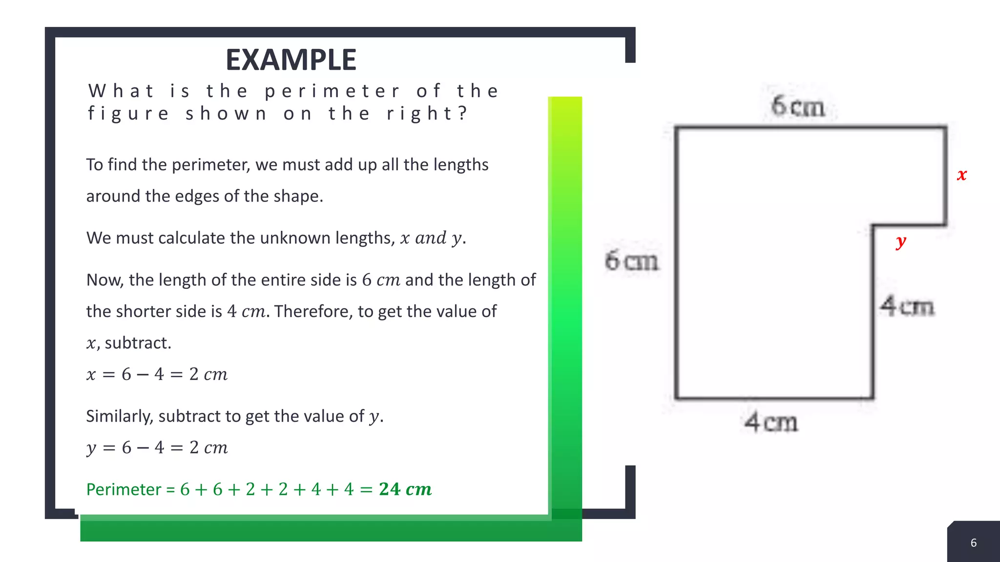 EXAMPLE
W h a t i s t h e p e r i m e t e r o f t h e
f i g u r e s h o w n o n t h e r i g h t ?
To find the perimeter, we must add up all the lengths
around the edges of the shape.
We must calculate the unknown lengths, 𝑥 𝑎𝑛𝑑 𝑦.
Now, the length of the entire side is 6 𝑐𝑚 and the length of
the shorter side is 4 𝑐𝑚. Therefore, to get the value of
𝑥, subtract.
𝑥 = 6 − 4 = 2 𝑐𝑚
Similarly, subtract to get the value of 𝑦.
𝑦 = 6 − 4 = 2 𝑐𝑚
Perimeter = 6 + 6 + 2 + 2 + 4 + 4 = 𝟐𝟒 𝒄𝒎
6
𝒙
𝒚
 