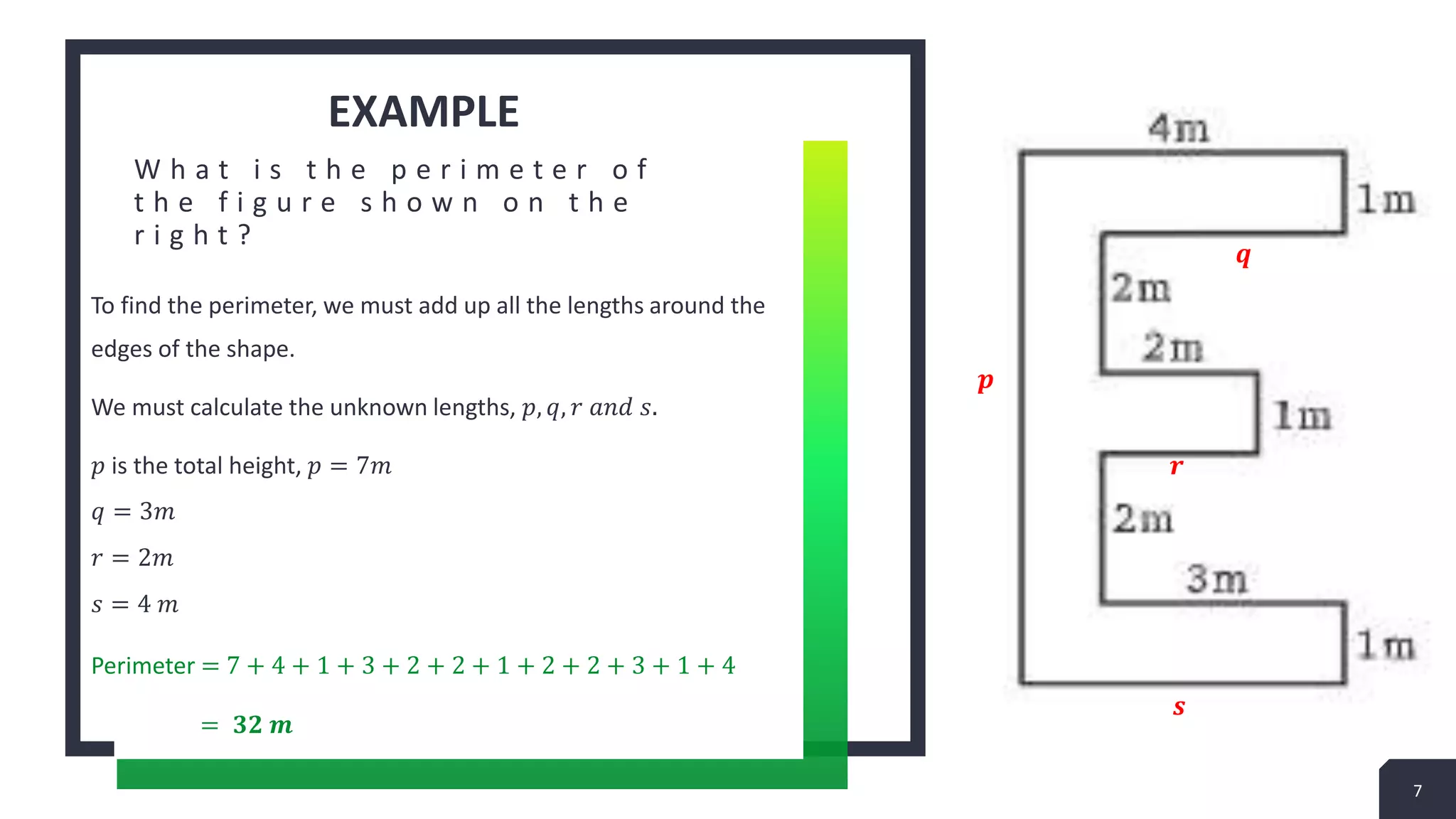 EXAMPLE
W h a t i s t h e p e r i m e t e r o f
t h e f i g u r e s h o w n o n t h e
r i g h t ?
To find the perimeter, we must add up all the lengths around the
edges of the shape.
We must calculate the unknown lengths, 𝑝, 𝑞, 𝑟 𝑎𝑛𝑑 𝑠.
𝑝 is the total height, 𝑝 = 7𝑚
𝑞 = 3𝑚
𝑟 = 2𝑚
𝑠 = 4 𝑚
Perimeter = 7 + 4 + 1 + 3 + 2 + 2 + 1 + 2 + 2 + 3 + 1 + 4
= 𝟑𝟐 𝒎
7
𝒑
𝒒
𝒓
𝒔
 