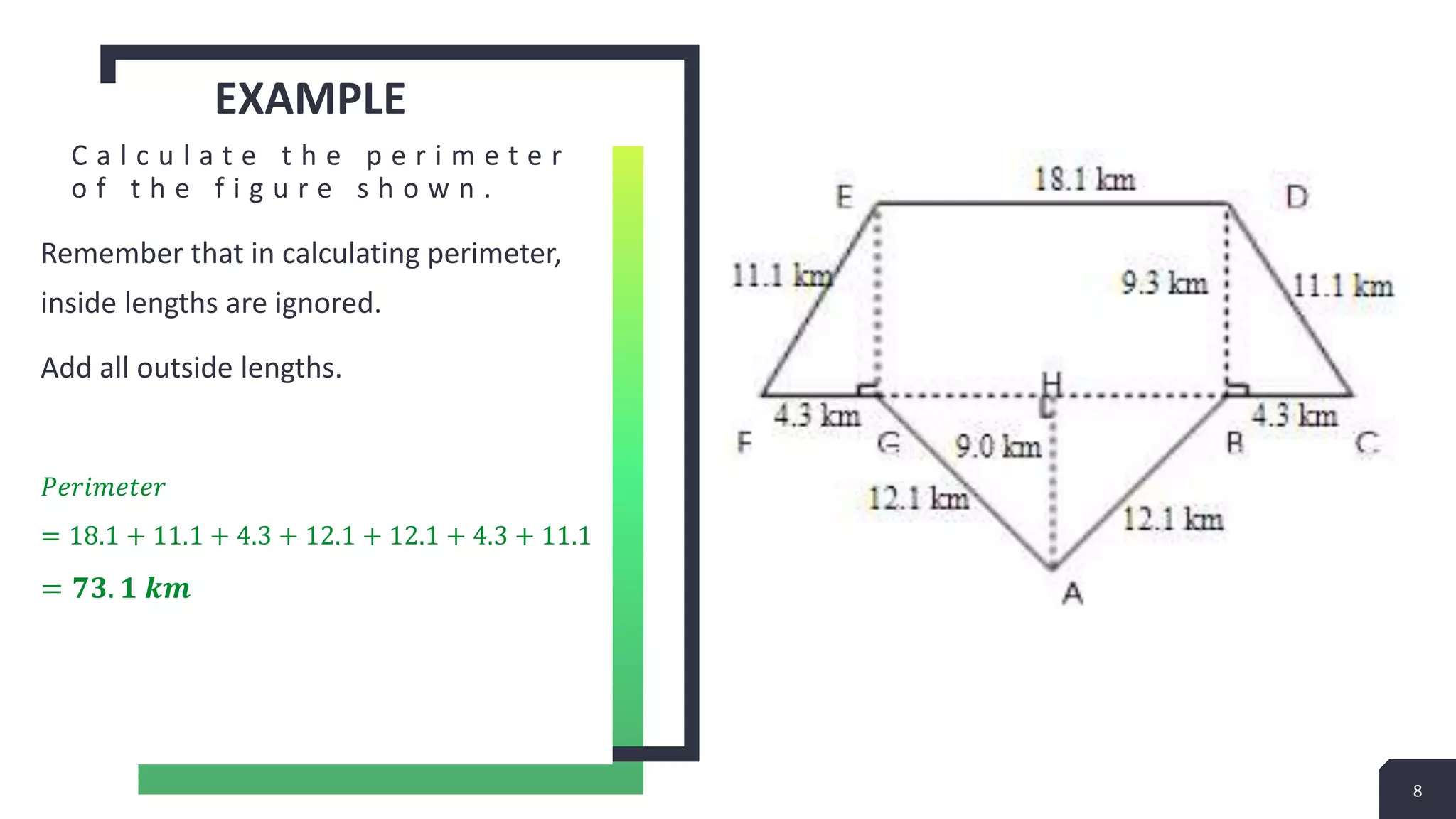EXAMPLE
C a l c u l a t e t h e p e r i m e t e r
o f t h e f i g u r e s h o w n .
Remember that in calculating perimeter,
inside lengths are ignored.
Add all outside lengths.
𝑃𝑒𝑟𝑖𝑚𝑒𝑡𝑒𝑟
= 18.1 + 11.1 + 4.3 + 12.1 + 12.1 + 4.3 + 11.1
= 𝟕𝟑. 𝟏 𝒌𝒎
8
 