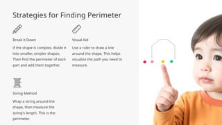 Strategies for Finding Perimeter
Break it Down
If the shape is complex, divide it
into smaller, simpler shapes.
Then find the perimeter of each
part and add them together.
Visual Aid
Use a ruler to draw a line
around the shape. This helps
visualize the path you need to
measure.
String Method
Wrap a string around the
shape, then measure the
string's length. This is the
perimeter.
 