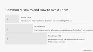 Common Mistakes and How to Avoid Them
1
Missing a Side
Make sure you measure all sides, don't miss any when adding them up.
2
Incorrect Units
Use the same units for all measurements to avoid confusion. Don't mix cm and inc
3
Forgetting to Add
Remember to add up the lengths of all the sides to
find the total perimeter.
 