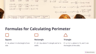 Formulas for Calculating Perimeter
Square
P = 4s, where 's' is the length of one
side.
Rectangle
P = 2l + 2w, where 'l' is length and 'w' is
width.
Triangle
P = a + b + c, where 'a', 'b', and 'c' are
the lengths of the sides.
 