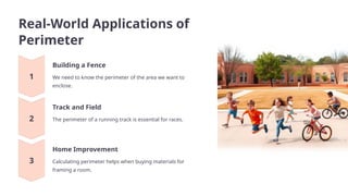 Real-World Applications of
Perimeter
Building a Fence
We need to know the perimeter of the area we want to
enclose.
Track and Field
The perimeter of a running track is essential for races.
Home Improvement
Calculating perimeter helps when buying materials for
framing a room.
 