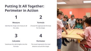 Putting It All Together:
Perimeter in Action
1
Measure
Identify the shape and measure all
the sides.
2
Formula
Choose the appropriate formula
for the shape.
3
Calculate
Substitute the side lengths into the
formula.
4
Perimeter
The result represents the total
distance around the shape.
 