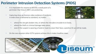 • It is impossible for anyone to identify a weak point of a
perimeter that Viseum IMC’s are protecting.
• Capturing close-up forensic video evidence of incidents
in wide areas is delivered as standard, no matter:
• where the site gets broken into, or where the intruders circulate to or leave,
• where the theft or criminal damage takes place,
• even if the suspect is wearing a hood or mask to cover their face; a positive ID can still be made.
• On the rare occasion other CCTV systems achieve this it makes headline news.
 