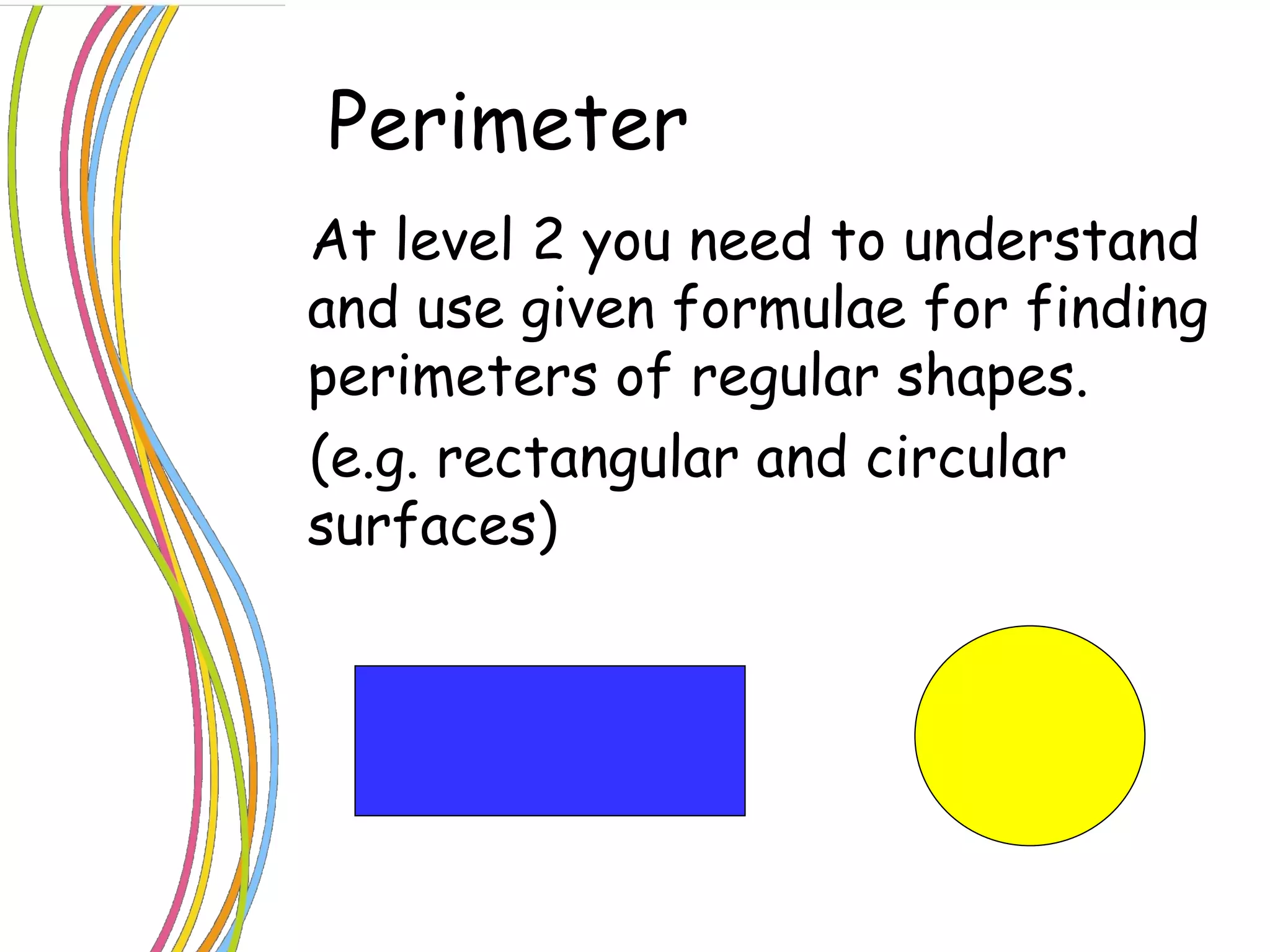 Perimeter  At level 2 you need to understand and use given formulae for finding perimeters of regular shapes. (e.g. rectangular and circular surfaces)   