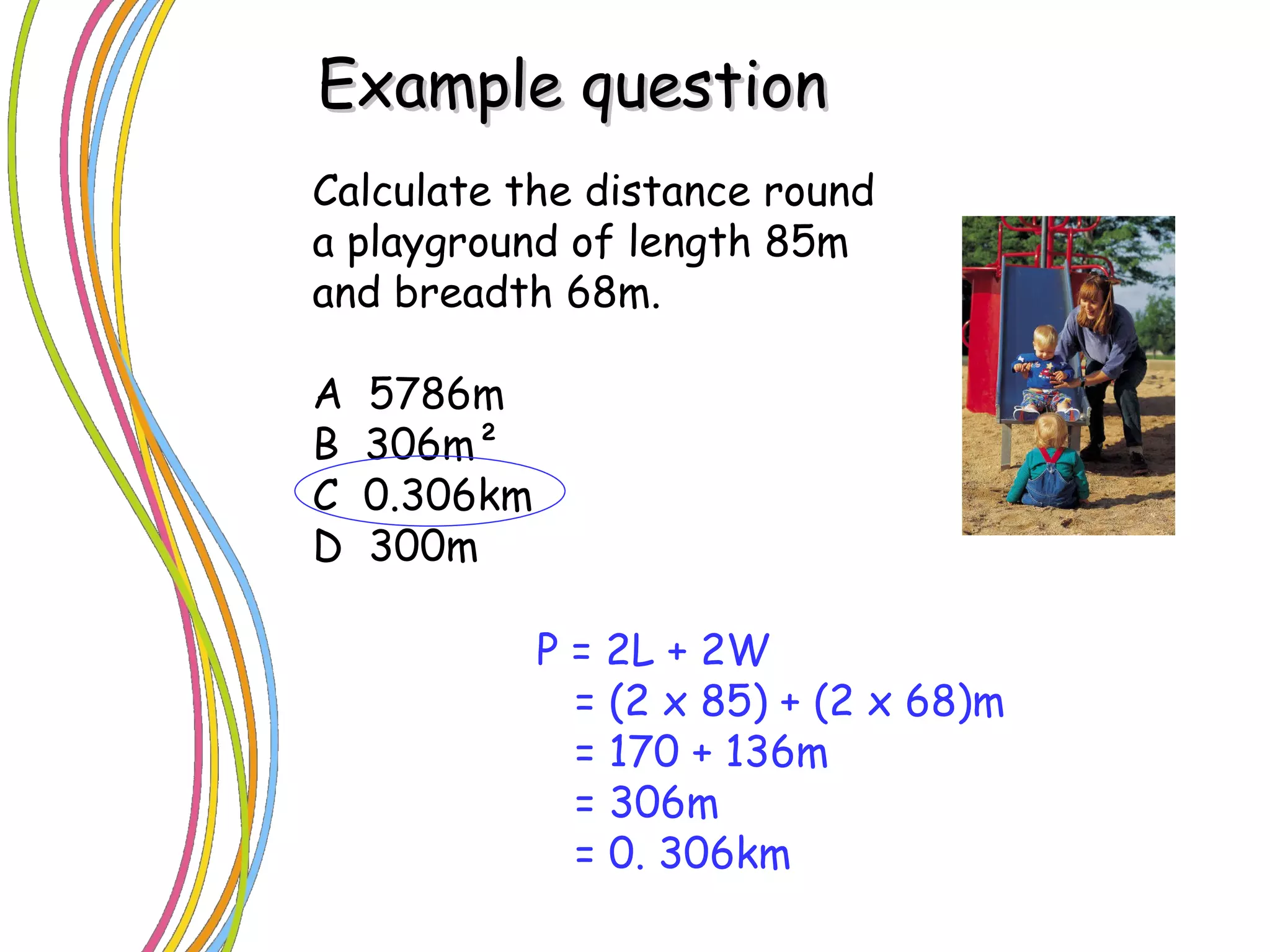 Calculate the distance round a playground of length 85m and breadth 68m. A  5786m B  306m ² C  0.306km D  300m Example question P = 2L + 2W = (2 x 85) + (2 x 68)m = 170 + 136m = 306m = 0. 306km 