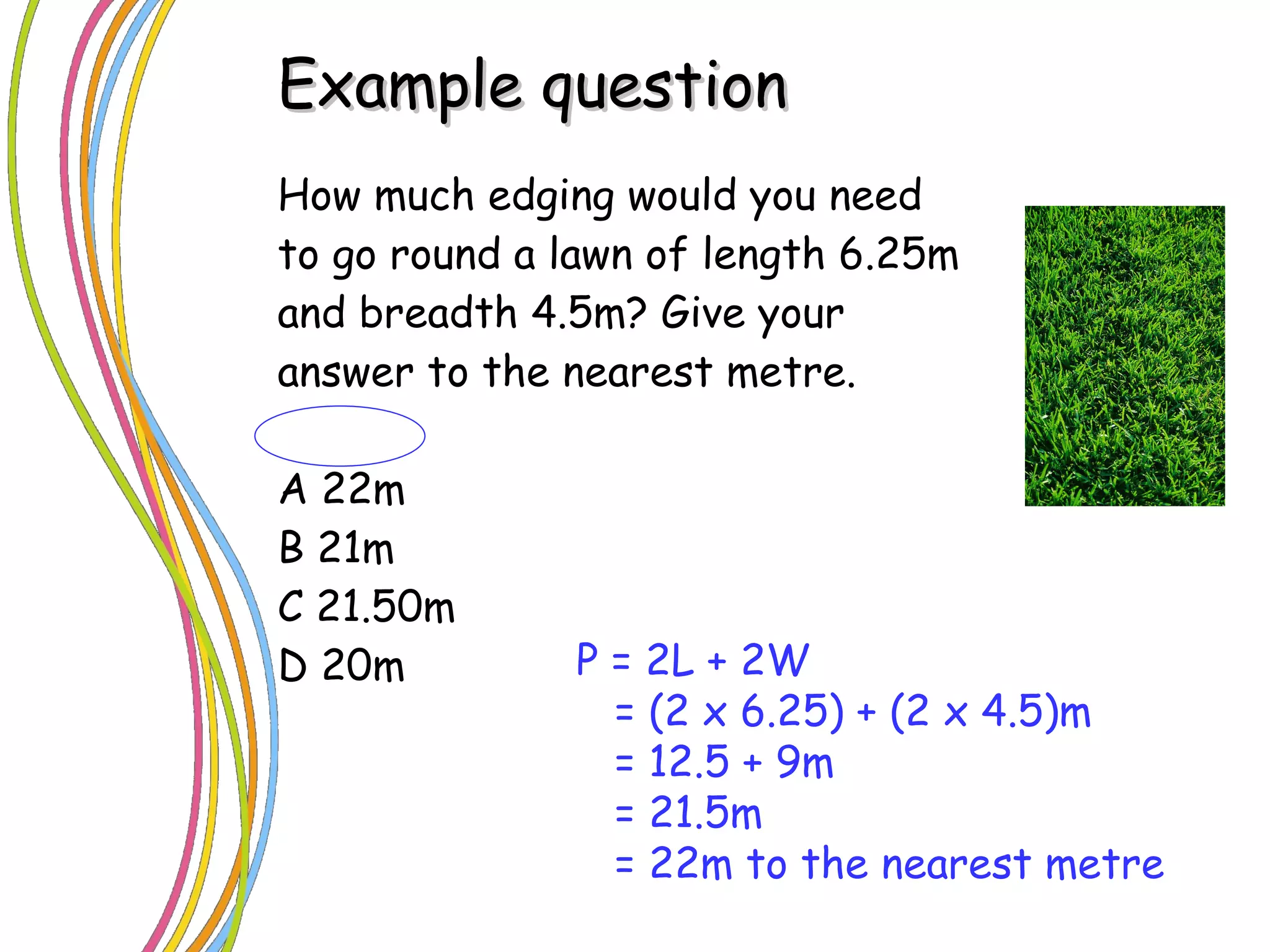 How much edging would you need to go round a lawn of length 6.25m and breadth 4.5m? Give your answer to the nearest metre. A 22m B 21m C 21.50m D 20m Example question P = 2L + 2W = (2 x 6.25) + (2 x 4.5)m = 12.5 + 9m = 21.5m = 22m to the nearest metre 