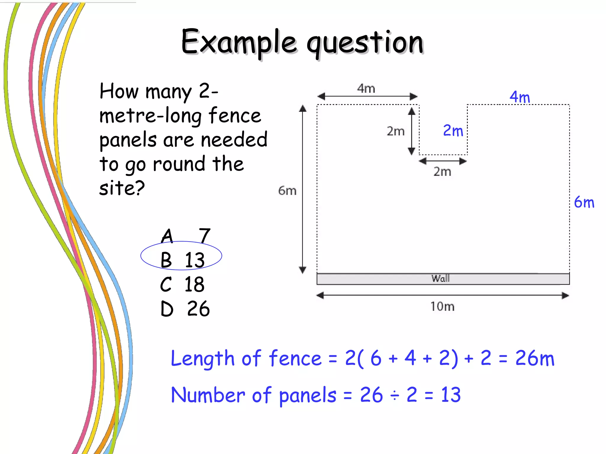 Example question How many 2-metre-long fence panels are needed to go round the site? A  7 B  13 C  18 D  26 4m 2m 6m Length of fence = 2( 6 + 4 + 2) + 2 = 26m Number of panels = 26  ÷ 2 = 13 