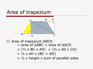 Area of trapezium Area of trapezium ABCD  = area of  Δ ABC + area of  Δ ACD   = (½ x BC x AH)  + (½ x AD x CK)   = ½ x AH x (BC + AD)   = ½ x height x sum of parallel sides A D C H B K 