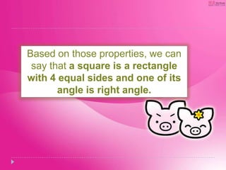 Based on those properties, we can
say that a square is a rectangle
with 4 equal sides and one of its
angle is right angle.
 
