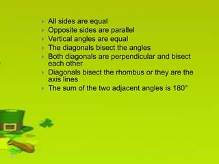  All sides are equal
 Opposite sides are parallel
 Vertical angles are equal
 The diagonals bisect the angles
 Both diagonals are perpendicular and bisect
each other
 Diagonals bisect the rhombus or they are the
axis lines
 The sum of the two adjacent angles is 180°
 