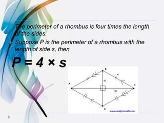  The perimeter of a rhombus is four times the length
of the sides.
 Suppose P is the perimeter of a rhombus with the
length of side s, then
P = 4 × s
 