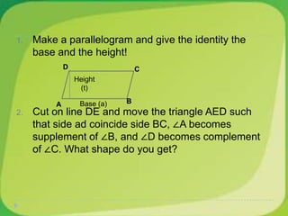 1. Make a parallelogram and give the identity the
base and the height!
2. Cut on line DE and move the triangle AED such
that side ad coincide side BC, ∠A becomes
supplement of ∠B, and ∠D becomes complement
of ∠C. What shape do you get?
B
D C
A
Height
(t)
Base (a)
 