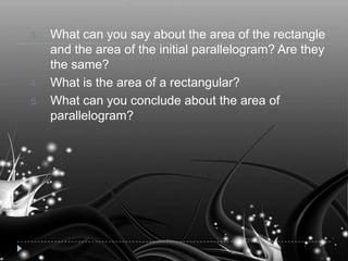 3. What can you say about the area of the rectangle
and the area of the initial parallelogram? Are they
the same?
4. What is the area of a rectangular?
5. What can you conclude about the area of
parallelogram?
 