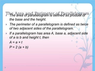The Area and Perimeter of Parallelogram The area of parallelogram is defined as product of
the base and the height.
 The perimeter of a parallelogram is defined as twice
of two adjacent sides of the parallelogram.
 If a parallelogram has area A, base a, adjacent side
of a is b and height t, then
A = a × t
P = 2 (a + b)
 