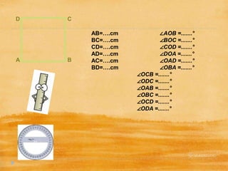 D
A B
C
AB=….cm ∠AOB =.......°
BC=….cm ∠BOC =.......°
CD=….cm ∠COD =.......°
AD=….cm ∠DOA =.......°
AC=….cm ∠OAD =.......°
BD=….cm ∠OBA =.......°
∠OCB =.......°
∠ODC =.......°
∠OAB =.......°
∠OBC =.......°
∠OCD =.......°
∠ODA =.......°
 
