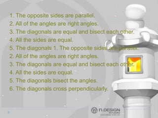 1. The opposite sides are parallel.
2. All of the angles are right angles.
3. The diagonals are equal and bisect each other.
4. All the sides are equal.
5. The diagonals 1. The opposite sides are parallel.
2. All of the angles are right angles.
3. The diagonals are equal and bisect each other.
4. All the sides are equal.
5. The diagonals bisect the angles.
6. The diagonals cross perpendicularly.
 