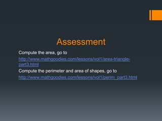 Assessment
Compute the area, go to
http://www.mathgoodies.com/lessons/vol1/area-triangle-
part3.html
Compute the perimeter and area of shapes, go to
http://www.mathgoodies.com/lessons/vol1/perim_part3.html
 