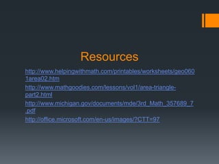 Resources
http://www.helpingwithmath.com/printables/worksheets/geo060
1area02.htm
http://www.mathgoodies.com/lessons/vol1/area-triangle-
part2.html
http://www.michigan.gov/documents/mde/3rd_Math_357689_7
.pdf
http://office.microsoft.com/en-us/images/?CTT=97
 