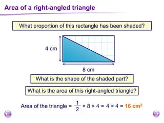 Area of a right-angled triangle
What proportion of this rectangle has been shaded?
8 cm
4 cm
What is the shape of the shaded part?
What is the area of this right-angled triangle?
Area of the triangle = × 8 × 4 =
1
2
4 × 4 = 16 cm2
 