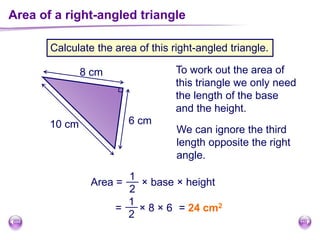 Area of a right-angled triangle
Calculate the area of this right-angled triangle.
6 cm
8 cm
10 cm
To work out the area of
this triangle we only need
the length of the base
and the height.
We can ignore the third
length opposite the right
angle.
Area =
1
2
× base × height
= × 8 × 6
1
2
= 24 cm2
 