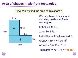 Area of shapes made from rectangles
How can we find the area of this shape?
7 m
10 m
8 m
5 m
15 m
15 m
We can think of this shape
as being made up of two
rectangles.
Either like this …
… or like this.
Label the rectangles A and B.
A
B Area A = 10 × 7 = 70 m2
Area B = 5 × 15 = 75 m2
Total area = 70 + 75 = 145 m2
 