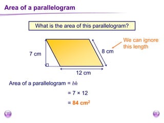 Area of a parallelogram
What is the area of this parallelogram?
Area of a parallelogram = bh
12 cm
7 cm
= 7 × 12
= 84 cm2
8 cm
We can ignore
this length
 