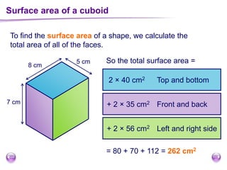 To find the surface area of a shape, we calculate the
total area of all of the faces.
So the total surface area =
Surface area of a cuboid
7 cm
8 cm
5 cm
2 × 40 cm2
+ 2 × 35 cm2
+ 2 × 56 cm2
Top and bottom
Front and back
Left and right side
= 80 + 70 + 112 = 262 cm2
 