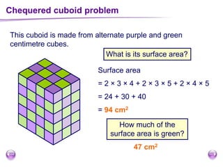 This cuboid is made from alternate purple and green
centimetre cubes.
Chequered cuboid problem
What is its surface area?
Surface area
= 2 × 3 × 4 + 2 × 3 × 5 + 2 × 4 × 5
= 24 + 30 + 40
= 94 cm2
How much of the
surface area is green?
47 cm2
 
