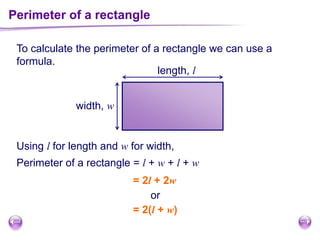 Perimeter of a rectangle
To calculate the perimeter of a rectangle we can use a
formula.
length, l
width, w
Using l for length and w for width,
Perimeter of a rectangle = l + w + l + w
= 2l + 2w
or
= 2(l + w)
 