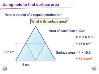 Here is the net of a regular tetrahedron.
Using nets to find surface area
What is its surface area?
6 cm
5.2 cm
Area of each face = ½bh
= ½ × 6 × 5.2
= 15.6 cm2
Surface area = 4 × 15.6
= 62.4 cm2
 
