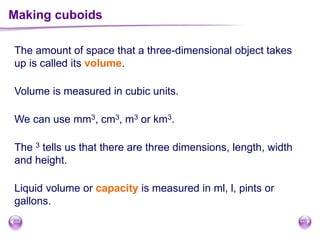 The amount of space that a three-dimensional object takes
up is called its volume.
Making cuboids
We can use mm3, cm3, m3 or km3.
The 3 tells us that there are three dimensions, length, width
and height.
Volume is measured in cubic units.
Liquid volume or capacity is measured in ml, l, pints or
gallons.
 