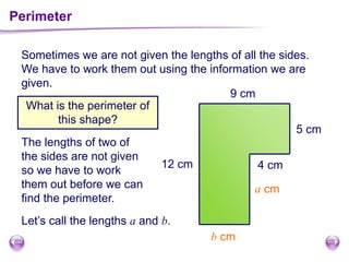 Perimeter
What is the perimeter of
this shape?
b cm
a cm
9 cm
5 cm
12 cm 4 cm
The lengths of two of
the sides are not given
so we have to work
them out before we can
find the perimeter.
Let’s call the lengths a and b.
Sometimes we are not given the lengths of all the sides.
We have to work them out using the information we are
given.
 