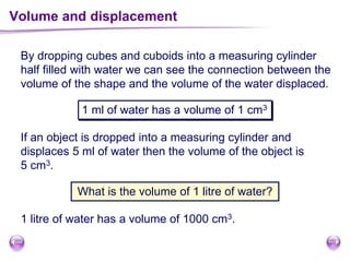 Volume and displacement
By dropping cubes and cuboids into a measuring cylinder
half filled with water we can see the connection between the
volume of the shape and the volume of the water displaced.
1 ml of water has a volume of 1 cm3
If an object is dropped into a measuring cylinder and
displaces 5 ml of water then the volume of the object is
5 cm3.
What is the volume of 1 litre of water?
1 litre of water has a volume of 1000 cm3.
 